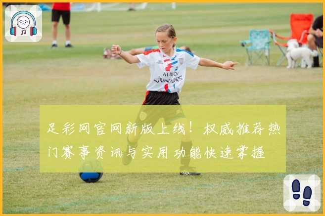 足彩网官网新版上线！权威推荐热门赛事资讯与实用功能快速掌握