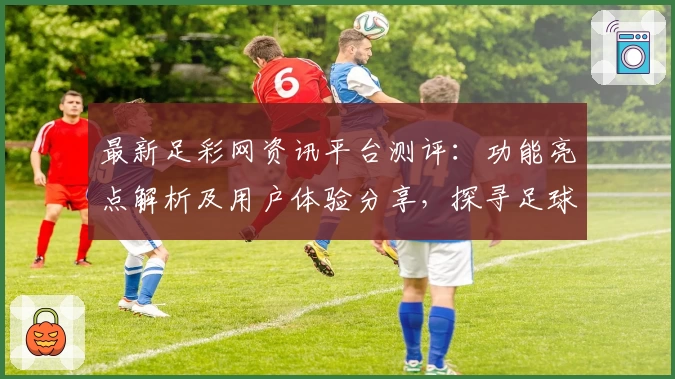 最新足彩网资讯平台测评：功能亮点解析及用户体验分享，探寻足球迷必备的可靠信息来源
