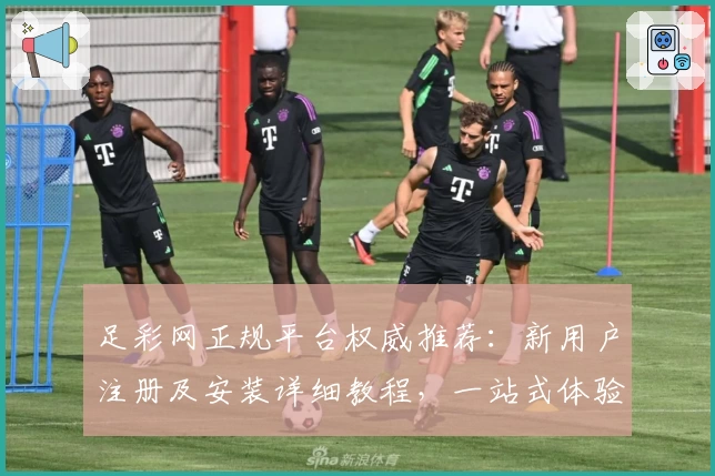 足彩网正规平台权威推荐：新用户注册及安装详细教程，一站式体验核心功能亮点