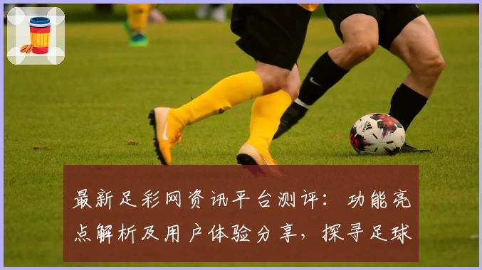 最新足彩网资讯平台测评：功能亮点解析及用户体验分享，探寻足球迷必备的可靠信息来源