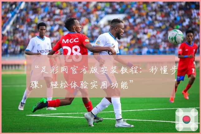“足彩网官方版安装教程：秒懂步骤，轻松体验实用功能”