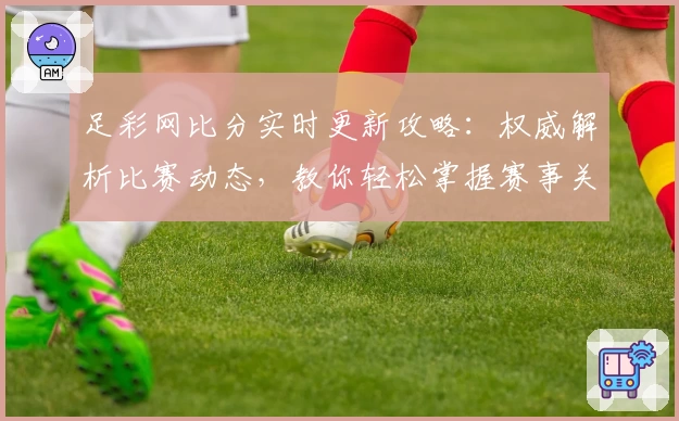 足彩网比分实时更新攻略：权威解析比赛动态，教你轻松掌握赛事关键信息