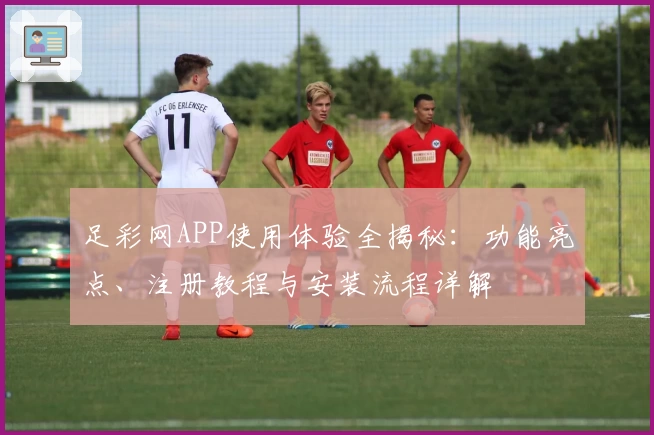 足彩网APP使用体验全揭秘：功能亮点、注册教程与安装流程详解