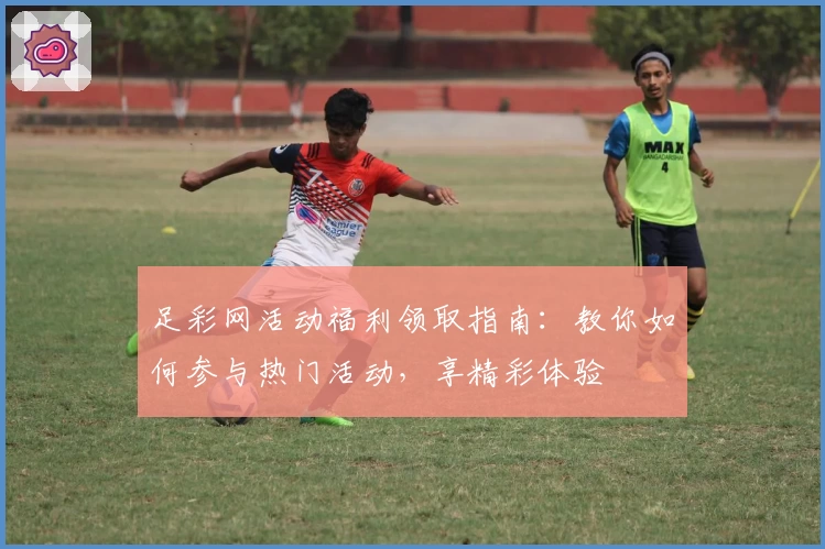 足彩网活动福利领取指南：教你如何参与热门活动，享精彩体验